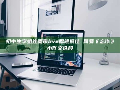 保定初中生学姐连麦带live唱跳俱佳 网易《忘诈》小作文选段